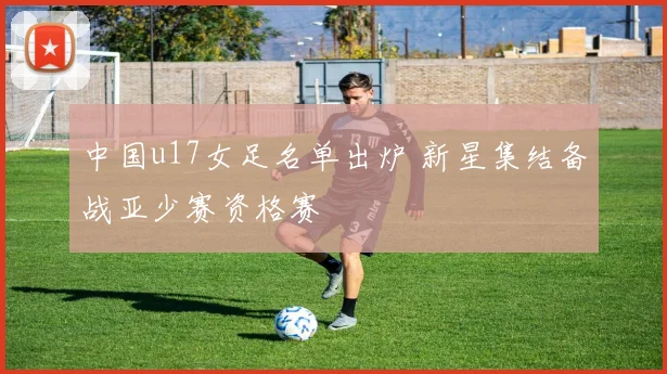 中国u17女足名单出炉 新星集结备战亚少赛资格赛