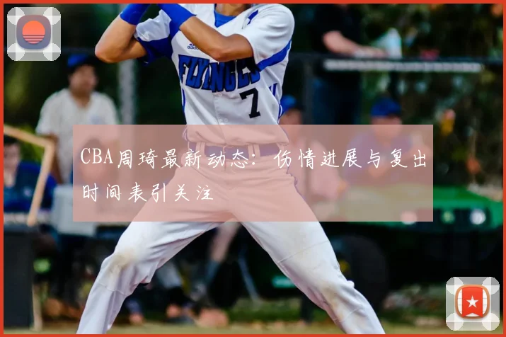 CBA周琦最新动态：伤情进展与复出时间表引关注