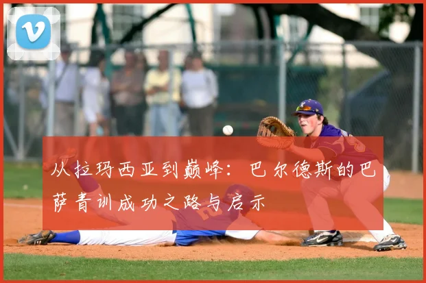 从拉玛西亚到巅峰：巴尔德斯的巴萨青训成功之路与启示