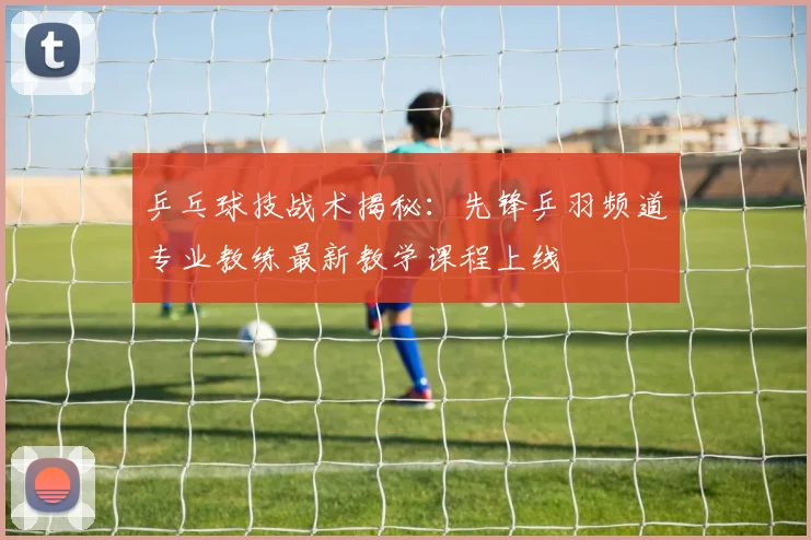 乒乓球技战术揭秘：先锋乒羽频道专业教练最新教学课程上线