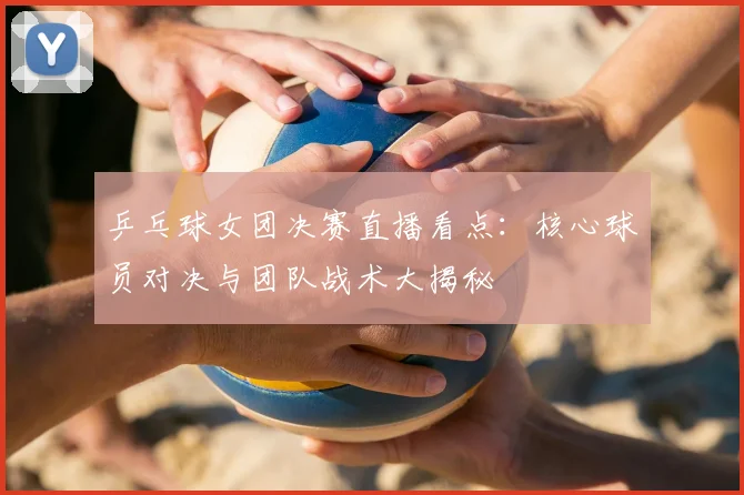 乒乓球女团决赛直播看点：核心球员对决与团队战术大揭秘