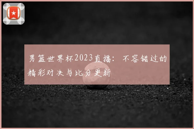 男篮世界杯2023直播：不容错过的精彩对决与比分更新