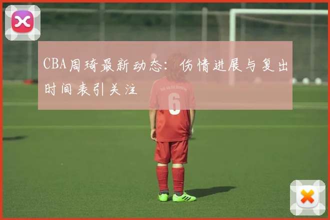 CBA周琦最新动态：伤情进展与复出时间表引关注