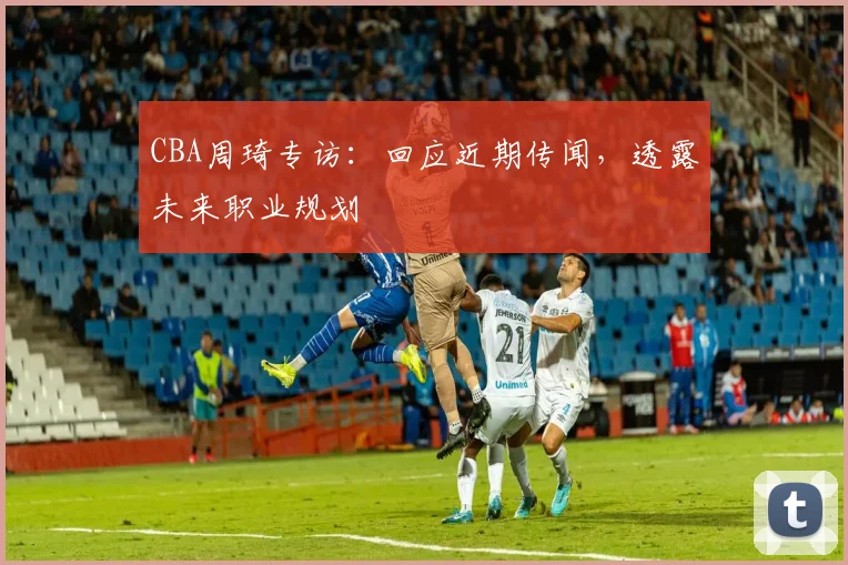 CBA周琦专访:回应近期传闻,透露未来职业规划