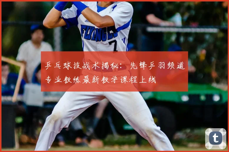 乒乓球技战术揭秘：先锋乒羽频道专业教练最新教学课程上线