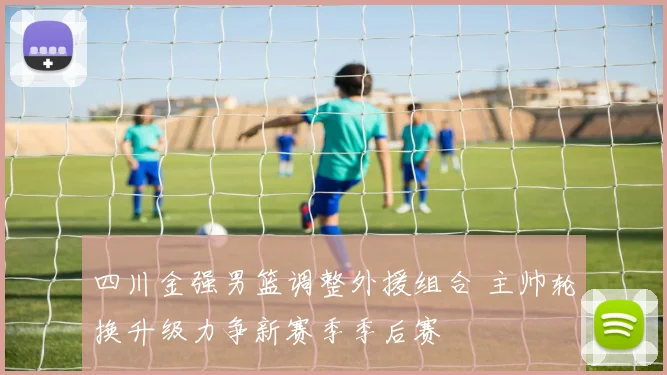 四川金强男篮调整外援组合 主帅轮换升级力争新赛季季后赛