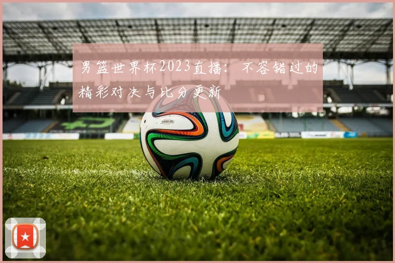 男篮世界杯2023直播:不容错过的精彩对决与比分更新