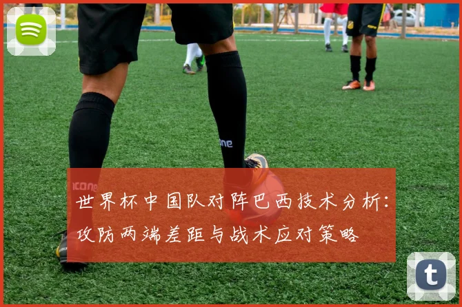 世界杯中国队对阵巴西技术分析:攻防两端差距与战术应对策略