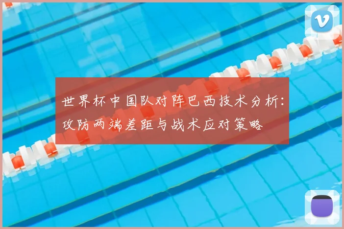 世界杯中国队对阵巴西技术分析：攻防两端差距与战术应对策略