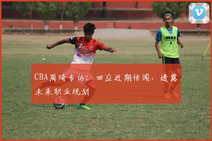 CBA周琦专访:回应近期传闻,透露未来职业规划