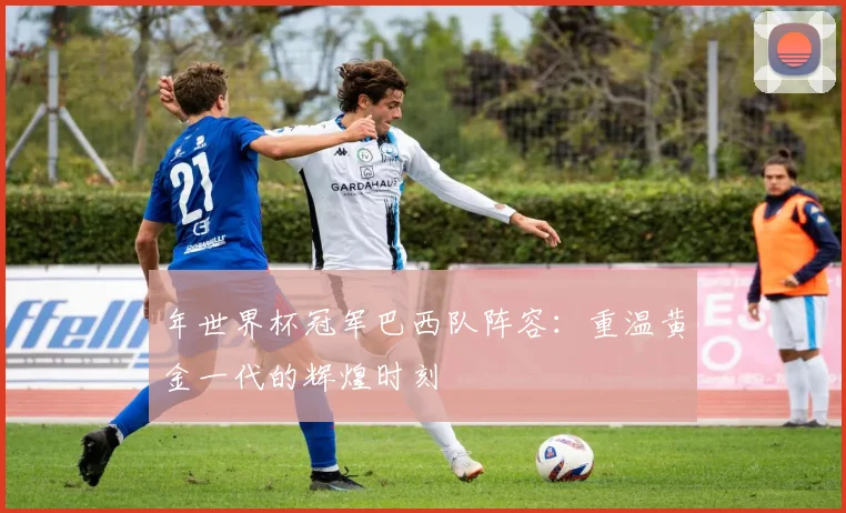 年世界杯冠军巴西队阵容：重温黄金一代的辉煌时刻
