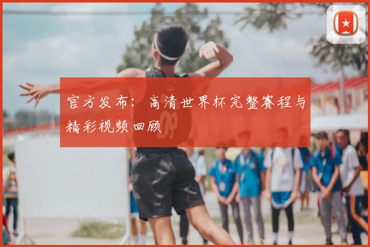 官方发布：高清世界杯完整赛程与精彩视频回顾