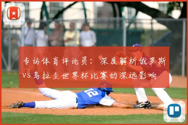 专访体育评论员：深度解析俄罗斯vs乌拉圭世界杯比赛的深远影响