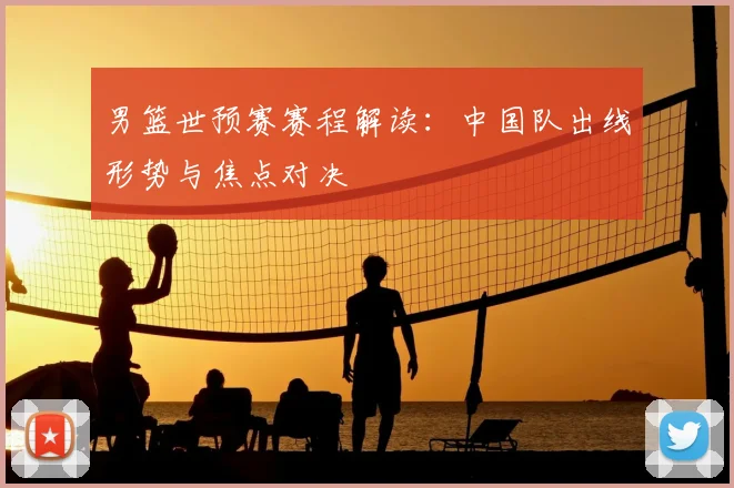 男篮世预赛赛程解读：中国队出线形势与焦点对决