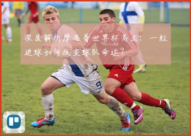 深度解析摩洛哥世界杯乌龙:一粒进球如何改变球队命运?
