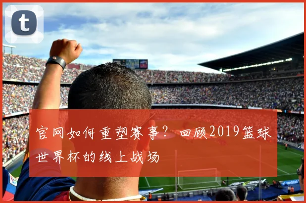 官网如何重塑赛事？回顾2019篮球世界杯的线上战场