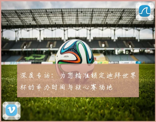 深度专访：为您精准锁定迪拜世界杯的举办时间与核心赛场地