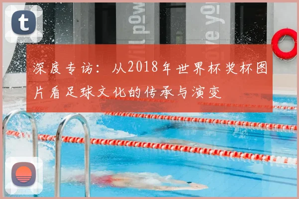 深度专访：从2018年世界杯奖杯图片看足球文化的传承与演变