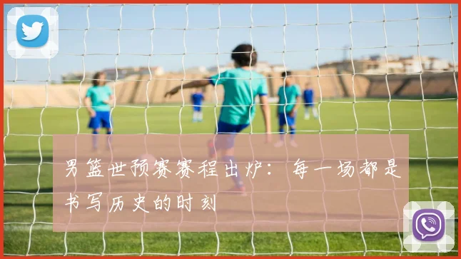 男篮世预赛赛程出炉:每一场都是书写历史的时刻