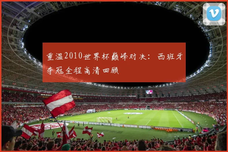 重温2010世界杯巅峰对决：西班牙夺冠全程高清回顾