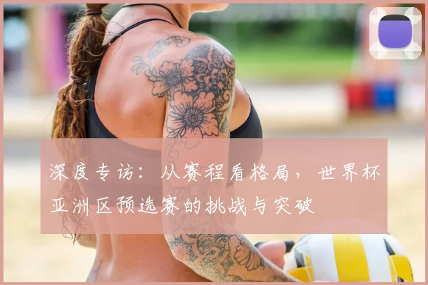 深度专访：从赛程看格局，世界杯亚洲区预选赛的挑战与突破