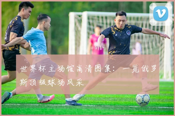世界杯主场馆高清图集：一览俄罗斯顶级球场风采
