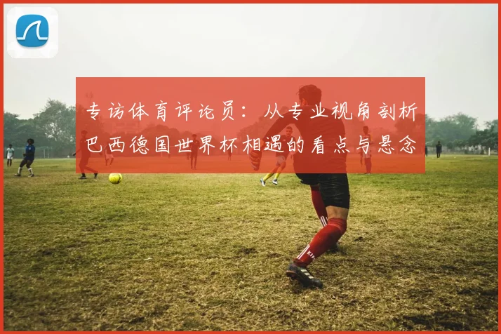 专访体育评论员：从专业视角剖析巴西德国世界杯相遇的看点与悬念