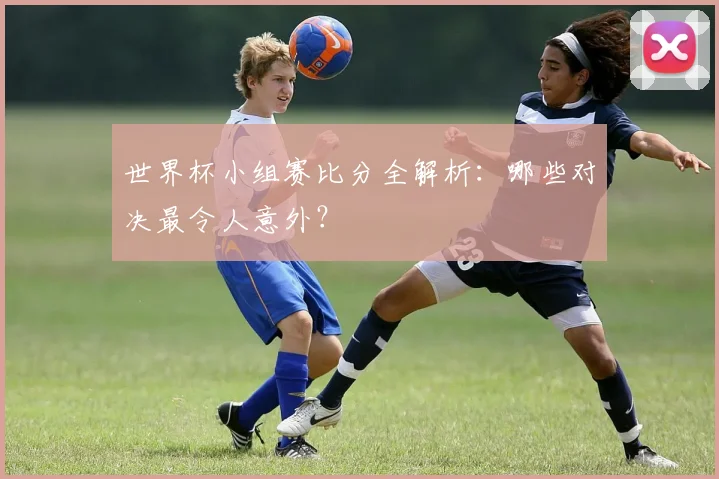 世界杯小组赛比分全解析：哪些对决最令人意外？