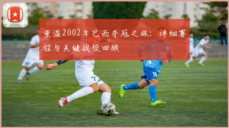 重温2002年巴西夺冠之旅：详细赛程与关键战役回顾