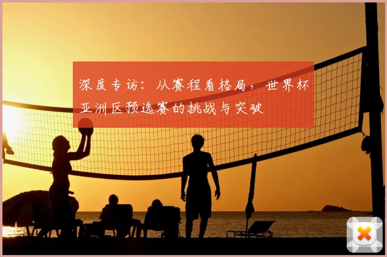 深度专访：从赛程看格局，世界杯亚洲区预选赛的挑战与突破