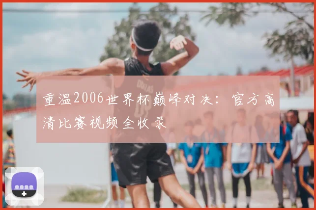 重温2006世界杯巅峰对决：官方高清比赛视频全收录