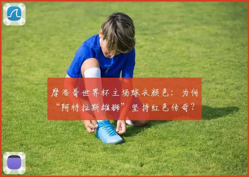 摩洛哥世界杯主场球衣颜色：为何“阿特拉斯雄狮”坚持红色传奇？