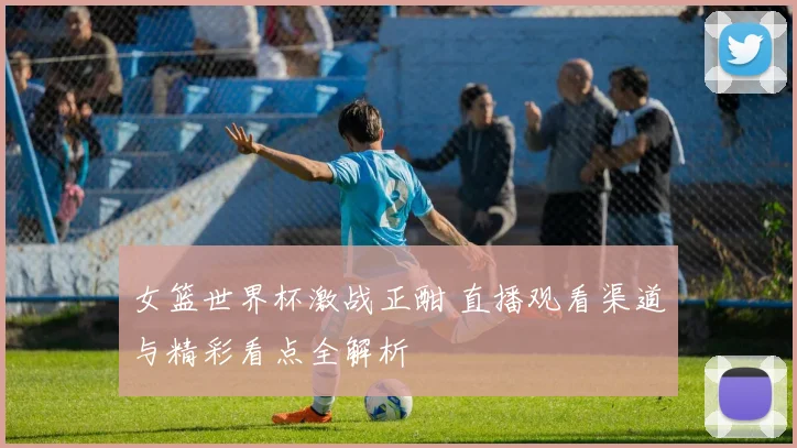 女篮世界杯激战正酣 直播观看渠道与精彩看点全解析