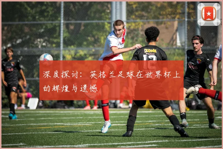 深度探讨：英格兰足球在世界杯上的辉煌与遗憾
