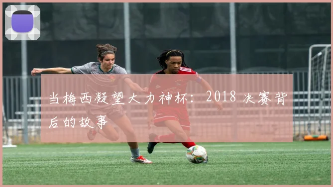 当梅西凝望大力神杯：2018 决赛背后的故事