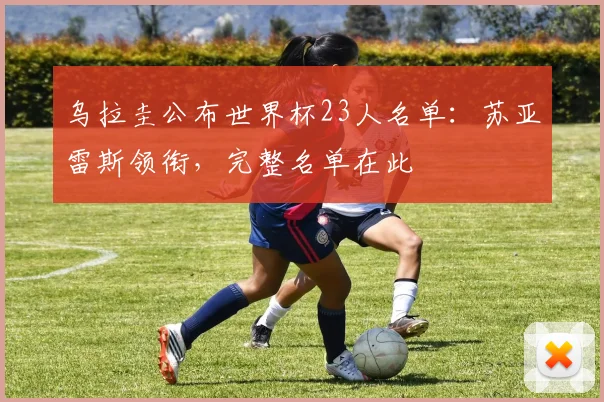 乌拉圭公布世界杯23人名单：苏亚雷斯领衔，完整名单在此