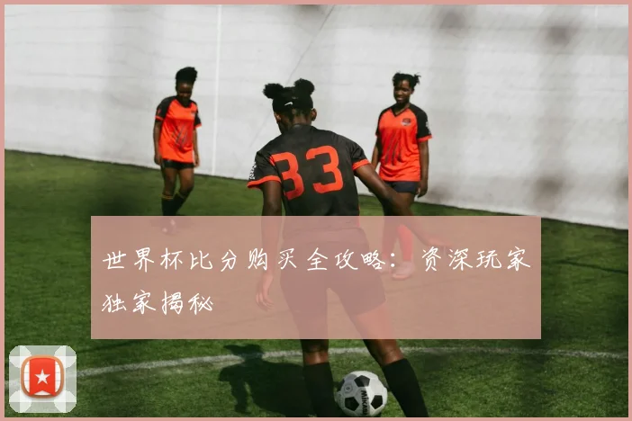 世界杯比分购买全攻略：资深玩家独家揭秘