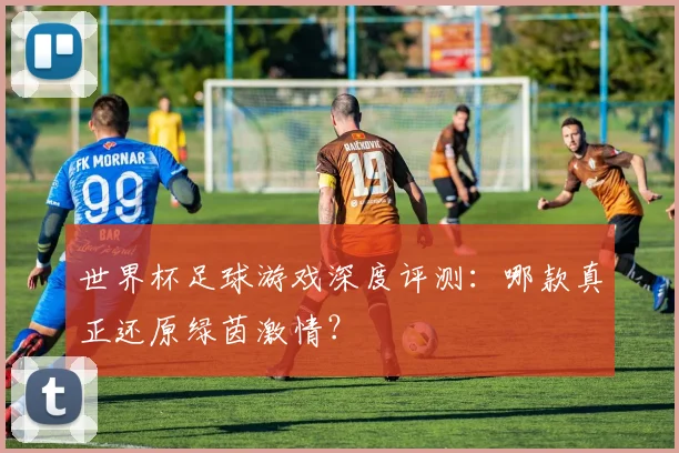 世界杯足球游戏深度评测：哪款真正还原绿茵激情？